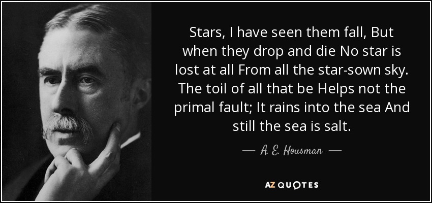 Stars, I have seen them fall, But when they drop and die No star is lost at all From all the star-sown sky. The toil of all that be Helps not the primal fault; It rains into the sea And still the sea is salt. - A. E. Housman