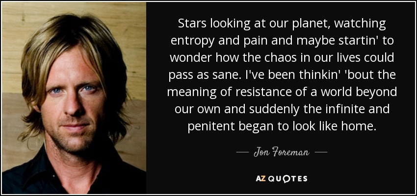 Stars looking at our planet, watching entropy and pain and maybe startin' to wonder how the chaos in our lives could pass as sane. I've been thinkin' 'bout the meaning of resistance of a world beyond our own and suddenly the infinite and penitent began to look like home. - Jon Foreman