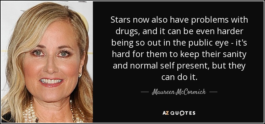 Stars now also have problems with drugs, and it can be even harder being so out in the public eye - it's hard for them to keep their sanity and normal self present, but they can do it. - Maureen McCormick