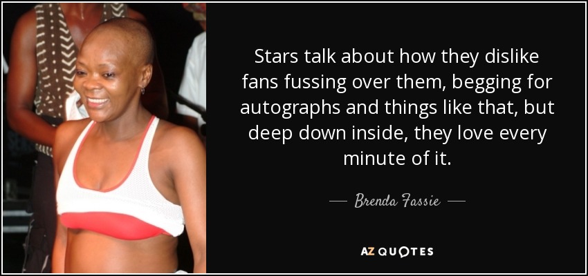 Stars talk about how they dislike fans fussing over them, begging for autographs and things like that, but deep down inside, they love every minute of it. - Brenda Fassie