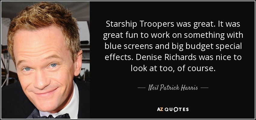 Starship Troopers was great. It was great fun to work on something with blue screens and big budget special effects. Denise Richards was nice to look at too, of course. - Neil Patrick Harris