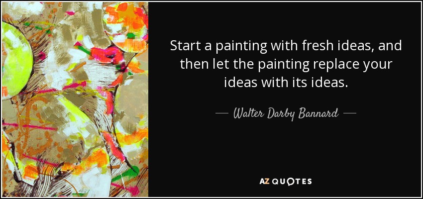 Start a painting with fresh ideas, and then let the painting replace your ideas with its ideas. - Walter Darby Bannard