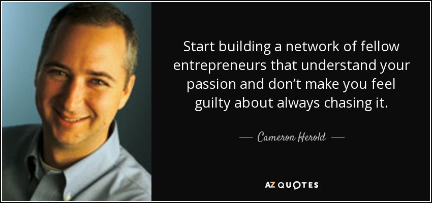 Start building a network of fellow entrepreneurs that understand your passion and don’t make you feel guilty about always chasing it. - Cameron Herold