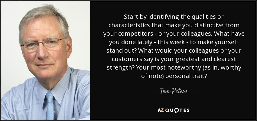 Start by identifying the qualities or characteristics that make you distinctive from your competitors - or your colleagues. What have you done lately - this week - to make yourself stand out? What would your colleagues or your customers say is your greatest and clearest strength? Your most noteworthy (as in, worthy of note) personal trait? - Tom Peters