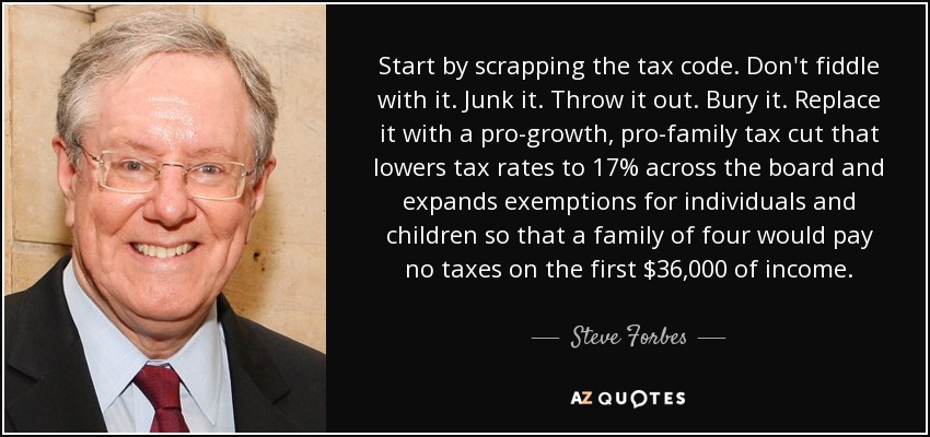 Start by scrapping the tax code. Don't fiddle with it. Junk it. Throw it out. Bury it. Replace it with a pro-growth, pro-family tax cut that lowers tax rates to 17% across the board and expands exemptions for individuals and children so that a family of four would pay no taxes on the first $36,000 of income. - Steve Forbes