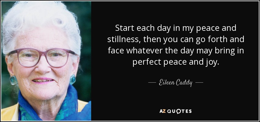 Start each day in my peace and stillness, then you can go forth and face whatever the day may bring in perfect peace and joy. - Eileen Caddy