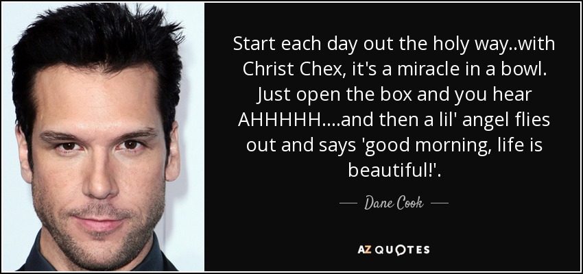 Start each day out the holy way..with Christ Chex, it's a miracle in a bowl. Just open the box and you hear AHHHHH....and then a lil' angel flies out and says 'good morning, life is beautiful!'. - Dane Cook