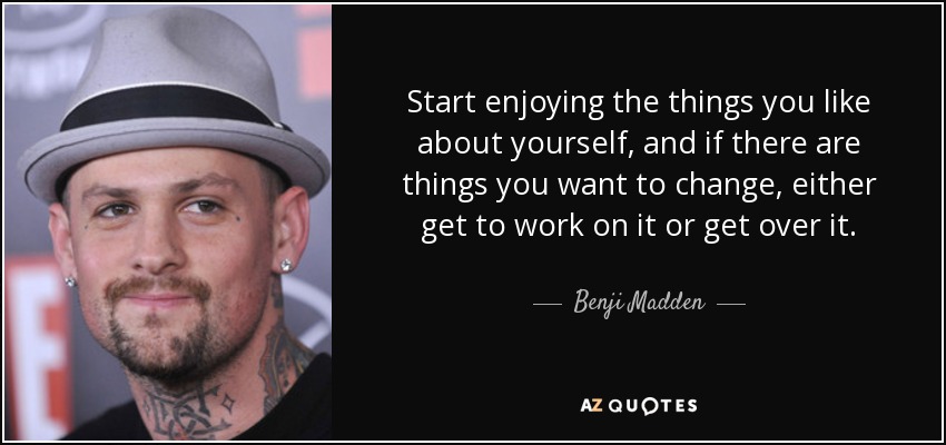 Start enjoying the things you like about yourself, and if there are things you want to change, either get to work on it or get over it. - Benji Madden