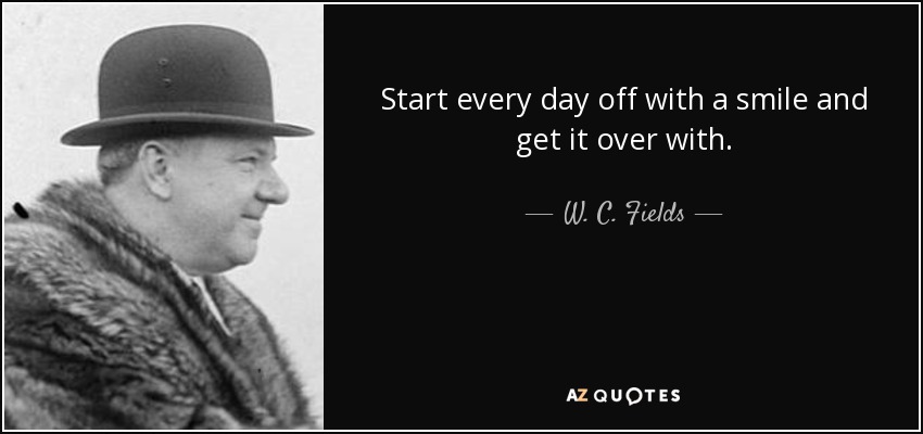 Start every day off with a smile and get it over with. - W. C. Fields
