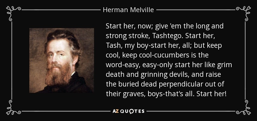 Start her, now; give 'em the long and strong stroke, Tashtego. Start her, Tash, my boy-start her, all; but keep cool, keep cool-cucumbers is the word-easy, easy-only start her like grim death and grinning devils, and raise the buried dead perpendicular out of their graves, boys-that's all. Start her! - Herman Melville