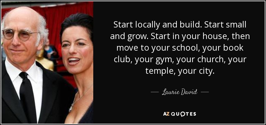 Start locally and build. Start small and grow. Start in your house, then move to your school, your book club, your gym, your church, your temple, your city. - Laurie David