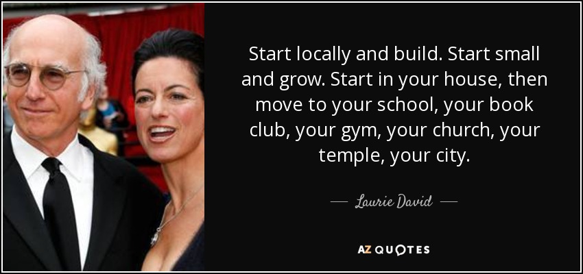 Start locally and build. Start small and grow. Start in your house, then move to your school, your book club, your gym, your church, your temple, your city. - Laurie David