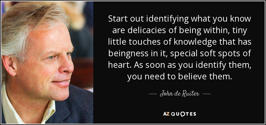 Start out identifying what you know are delicacies of being within, tiny little touches of knowledge that has beingness in it, special soft spots of heart. As soon as you identify them, you need to believe them. - John de Ruiter