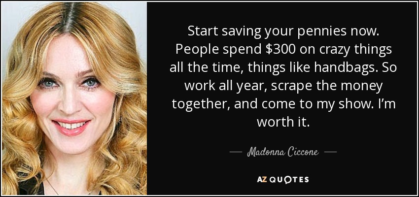Start saving your pennies now. People spend $300 on crazy things all the time, things like handbags. So work all year, scrape the money together, and come to my show. I’m worth it. - Madonna Ciccone