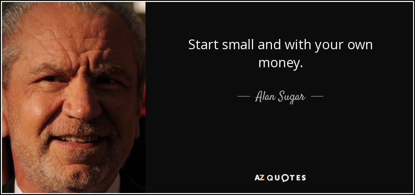Start small and with your own money. - Alan Sugar