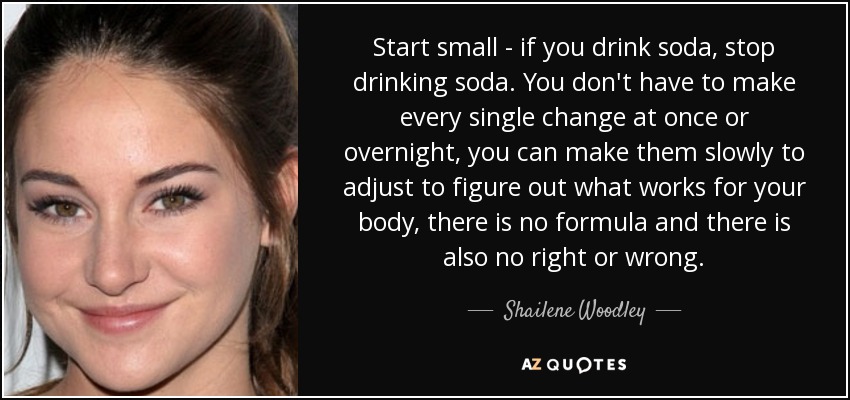 Start small - if you drink soda, stop drinking soda. You don't have to make every single change at once or overnight, you can make them slowly to adjust to figure out what works for your body, there is no formula and there is also no right or wrong. - Shailene Woodley