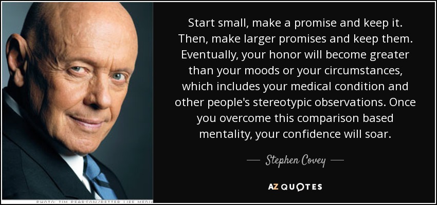 Start small, make a promise and keep it. Then, make larger promises and keep them. Eventually, your honor will become greater than your moods or your circumstances, which includes your medical condition and other people's stereotypic observations. Once you overcome this comparison based mentality, your confidence will soar. - Stephen Covey