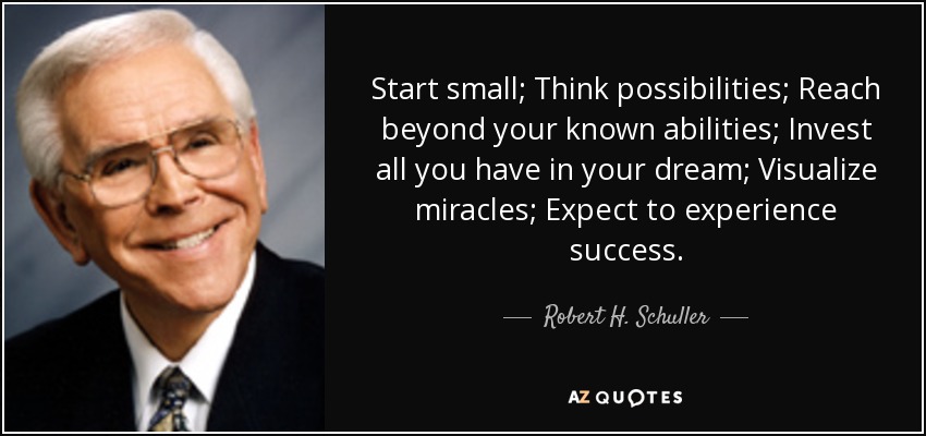 Start small; Think possibilities; Reach beyond your known abilities; Invest all you have in your dream; Visualize miracles; Expect to experience success. - Robert H. Schuller