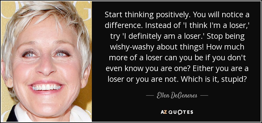 Start thinking positively. You will notice a difference. Instead of 'I think I'm a loser,' try 'I definitely am a loser.' Stop being wishy-washy about things! How much more of a loser can you be if you don't even know you are one? Either you are a loser or you are not. Which is it, stupid? - Ellen DeGeneres