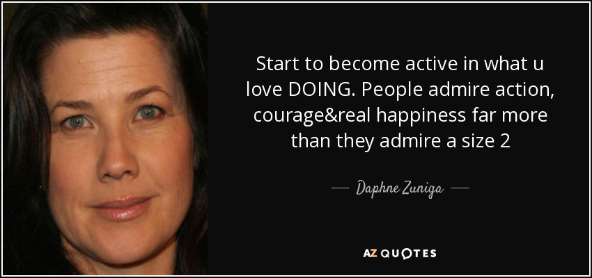 Start to become active in what u love DOING. People admire action, courage&real happiness far more than they admire a size 2 - Daphne Zuniga