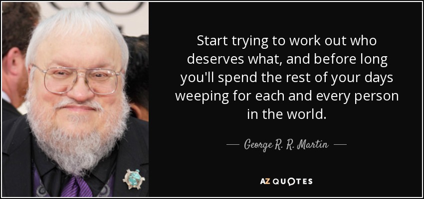 Start trying to work out who deserves what, and before long you'll spend the rest of your days weeping for each and every person in the world. - George R. R. Martin