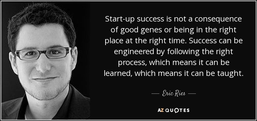 Start-up success is not a consequence of good genes or being in the right place at the right time. Success can be engineered by following the right process, which means it can be learned, which means it can be taught. - Eric Ries