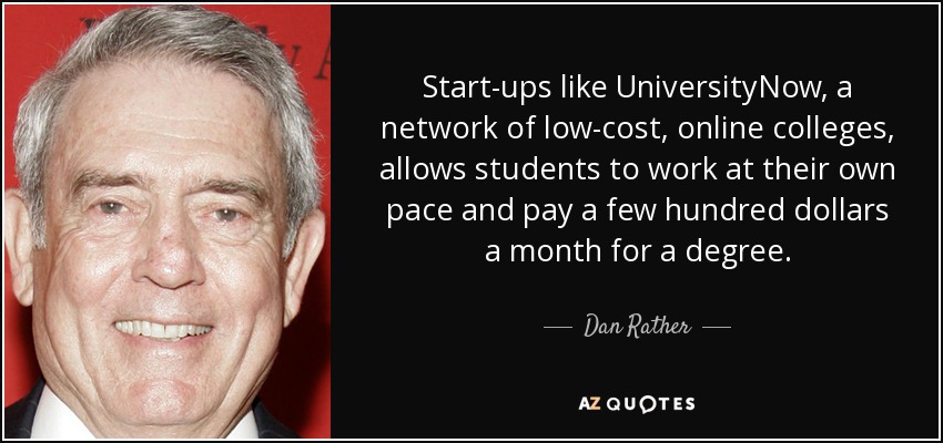 Start-ups like UniversityNow, a network of low-cost, online colleges, allows students to work at their own pace and pay a few hundred dollars a month for a degree. - Dan Rather