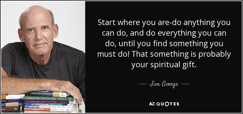 Start where you are-do anything you can do, and do everything you can do, until you find something you must do! That something is probably your spiritual gift. - Jim George