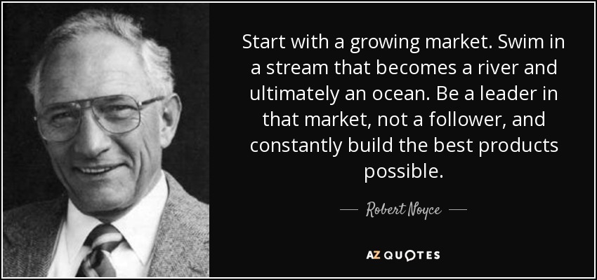 Start with a growing market. Swim in a stream that becomes a river and ultimately an ocean. Be a leader in that market, not a follower, and constantly build the best products possible. - Robert Noyce