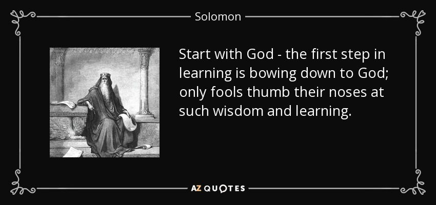 Start with God - the first step in learning is bowing down to God; only fools thumb their noses at such wisdom and learning. - Solomon