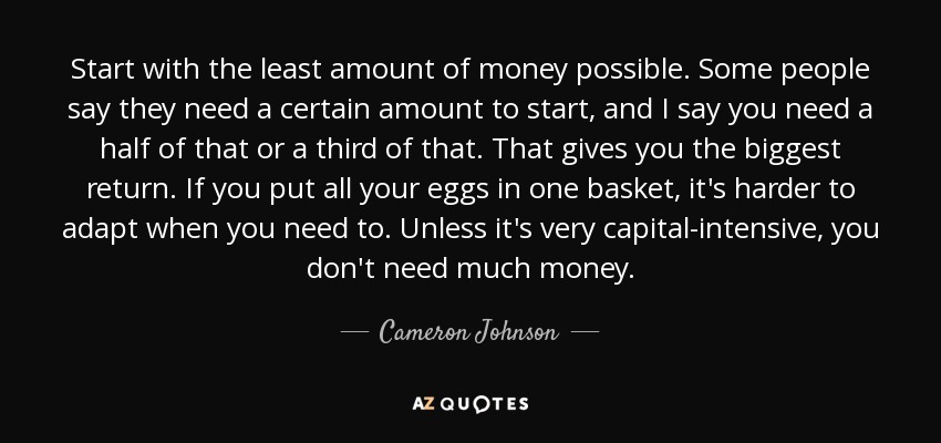 Start with the least amount of money possible. Some people say they need a certain amount to start, and I say you need a half of that or a third of that. That gives you the biggest return. If you put all your eggs in one basket, it's harder to adapt when you need to. Unless it's very capital-intensive, you don't need much money. - Cameron Johnson