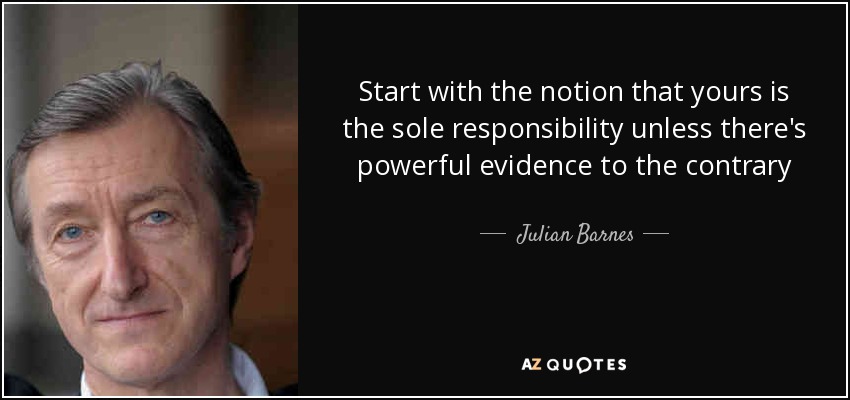 Start with the notion that yours is the sole responsibility unless there's powerful evidence to the contrary - Julian Barnes