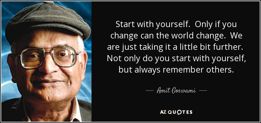 Start with yourself. Only if you change can the world change. We are just taking it a little bit further. Not only do you start with yourself, but always remember others. - Amit Goswami