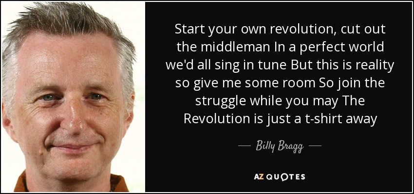 Start your own revolution, cut out the middleman In a perfect world we'd all sing in tune But this is reality so give me some room So join the struggle while you may The Revolution is just a t-shirt away - Billy Bragg