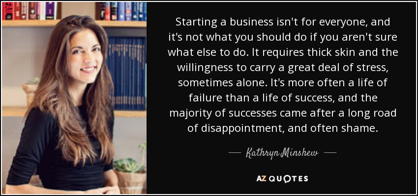 Starting a business isn't for everyone, and it's not what you should do if you aren't sure what else to do. It requires thick skin and the willingness to carry a great deal of stress, sometimes alone. It's more often a life of failure than a life of success, and the majority of successes came after a long road of disappointment, and often shame. - Kathryn Minshew