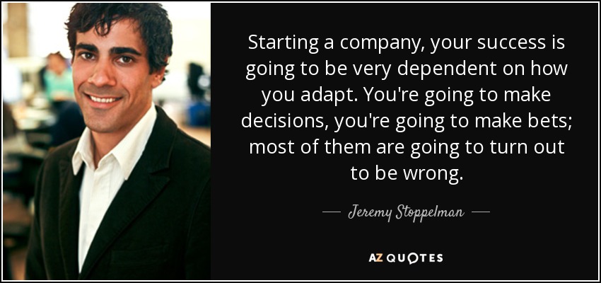 Starting a company, your success is going to be very dependent on how you adapt. You're going to make decisions, you're going to make bets; most of them are going to turn out to be wrong. - Jeremy Stoppelman