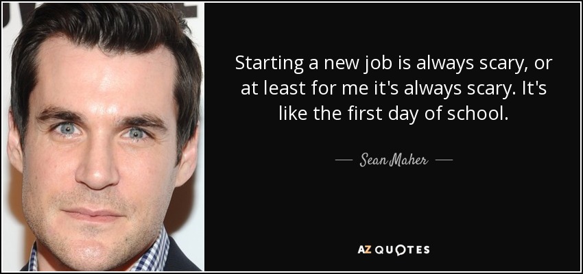 Starting a new job is always scary, or at least for me it's always scary. It's like the first day of school. - Sean Maher