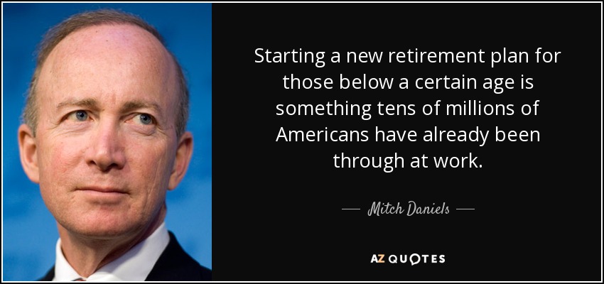 Starting a new retirement plan for those below a certain age is something tens of millions of Americans have already been through at work. - Mitch Daniels