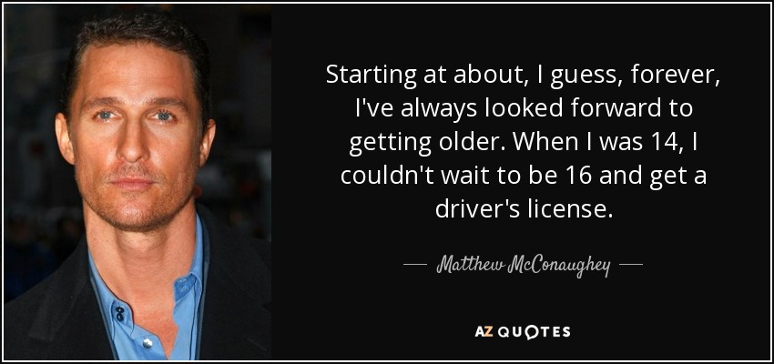 Starting at about, I guess, forever, I've always looked forward to getting older. When I was 14, I couldn't wait to be 16 and get a driver's license. - Matthew McConaughey