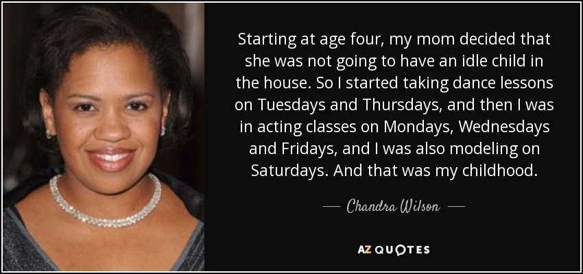 Starting at age four, my mom decided that she was not going to have an idle child in the house. So I started taking dance lessons on Tuesdays and Thursdays, and then I was in acting classes on Mondays, Wednesdays and Fridays, and I was also modeling on Saturdays. And that was my childhood. - Chandra Wilson