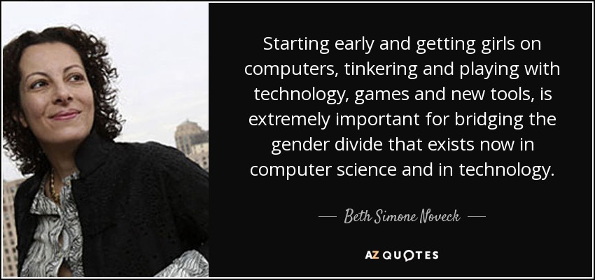 Starting early and getting girls on computers, tinkering and playing with technology, games and new tools, is extremely important for bridging the gender divide that exists now in computer science and in technology. - Beth Simone Noveck