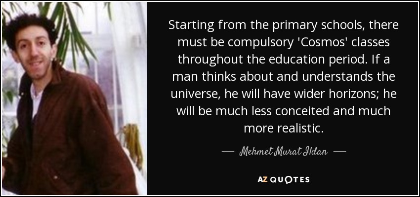 Starting from the primary schools, there must be compulsory 'Cosmos' classes throughout the education period. If a man thinks about and understands the universe, he will have wider horizons; he will be much less conceited and much more realistic. - Mehmet Murat Ildan