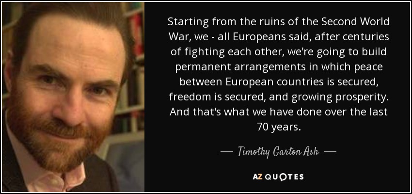 Starting from the ruins of the Second World War, we - all Europeans said, after centuries of fighting each other, we're going to build permanent arrangements in which peace between European countries is secured, freedom is secured, and growing prosperity. And that's what we have done over the last 70 years. - Timothy Garton Ash