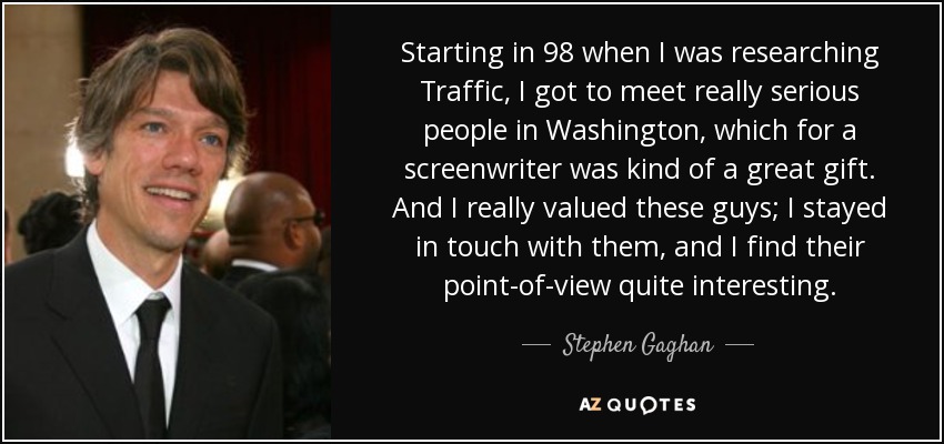 Starting in 98 when I was researching Traffic, I got to meet really serious people in Washington, which for a screenwriter was kind of a great gift. And I really valued these guys; I stayed in touch with them, and I find their point-of-view quite interesting. - Stephen Gaghan