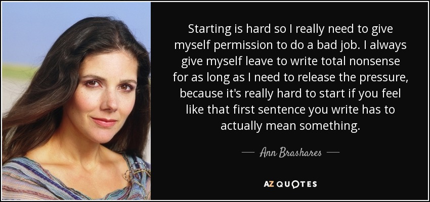 Starting is hard so I really need to give myself permission to do a bad job. I always give myself leave to write total nonsense for as long as I need to release the pressure, because it's really hard to start if you feel like that first sentence you write has to actually mean something. - Ann Brashares
