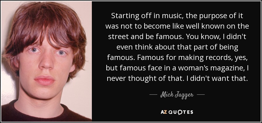 Starting off in music, the purpose of it was not to become like well known on the street and be famous. You know, I didn't even think about that part of being famous. Famous for making records, yes, but famous face in a woman's magazine, I never thought of that. I didn't want that. - Mick Jagger