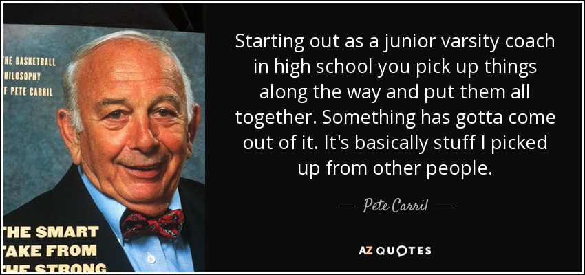Starting out as a junior varsity coach in high school you pick up things along the way and put them all together. Something has gotta come out of it. It's basically stuff I picked up from other people. - Pete Carril