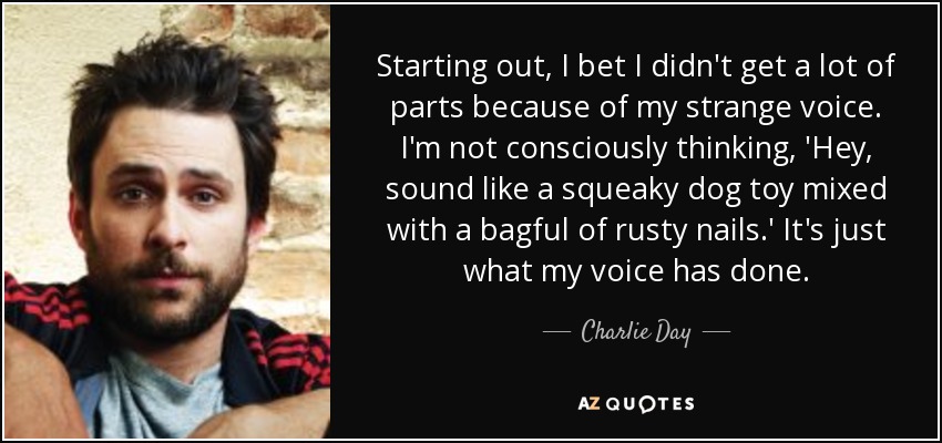 Starting out, I bet I didn't get a lot of parts because of my strange voice. I'm not consciously thinking, 'Hey, sound like a squeaky dog toy mixed with a bagful of rusty nails.' It's just what my voice has done. - Charlie Day