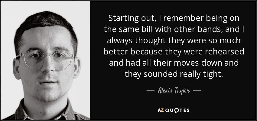 Starting out, I remember being on the same bill with other bands, and I always thought they were so much better because they were rehearsed and had all their moves down and they sounded really tight. - Alexis Taylor