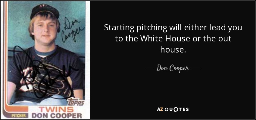 Starting pitching will either lead you to the White House or the out house. - Don Cooper